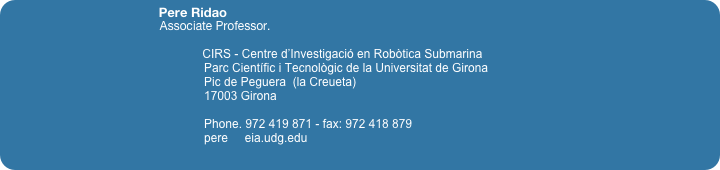                                            Pere Ridao
                                                   Associate Professor. 

                                                                CIRS - Centre d’Investigació en Robòtica Submarina
                                                            Parc Científic i Tecnològic de la Universitat de Girona
                                                            Pic de Peguera  (la Creueta)                                                            17003 Girona
                                                            Phone. 972 419 871 - fax: 972 418 879 
                                                            pere     eia.udg.edu